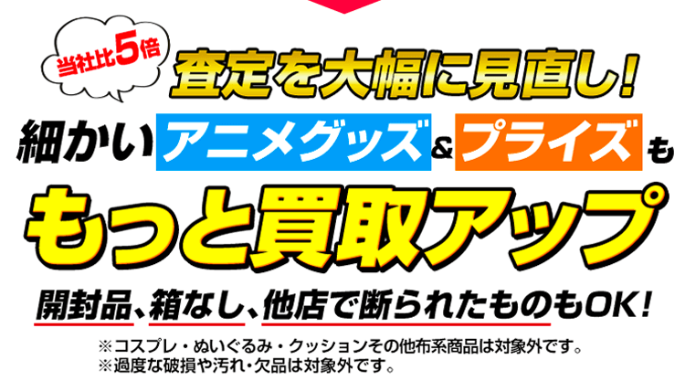 いいえ、アニメグッズ＆プライズの査定を「大幅に」見直しました！（開封品、箱なし、他店で断られたものもOK！）※コスプレは対象外です。※過度な破損や汚れ・欠品は対象外です。