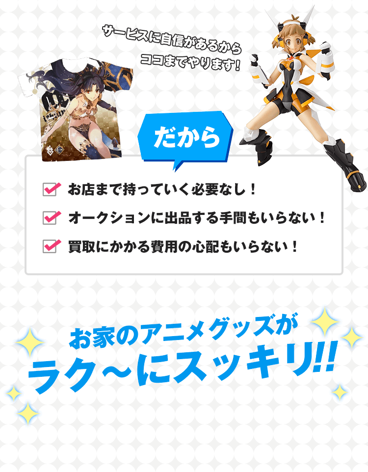 サービスに自信があるからココまでやります！だから、お店まで持って行く必要なし！オークションに出品する手間もいらない！買取にかかる費用の心配もいらない！おうちのフィギュアがラク〜にスッキリ!!