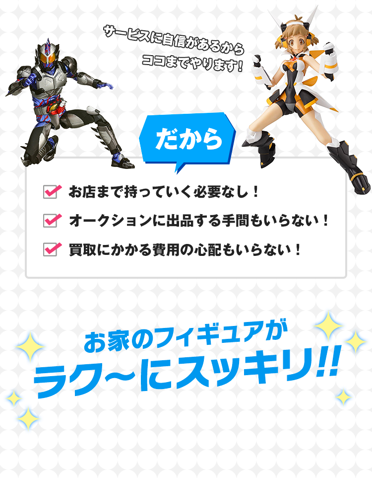 サービスに自信があるからココまでやります！だから、お店まで持って行く必要なし！オークションに出品する手間もいらない！買取にかかる費用の心配もいらない！おうちのフィギュアがラク〜にスッキリ!!