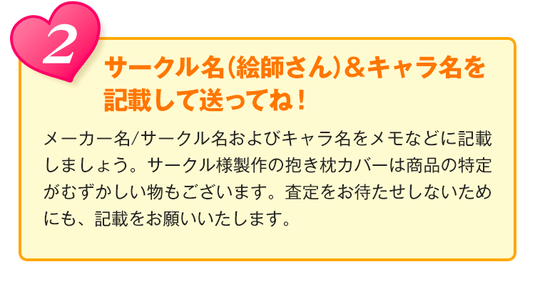 2.サークル名（絵師さん）＆キャラ名を記載して送ってね！メーカー/サークル名およびキャラ名をメモなどに記載しましょう。サークル様製作の抱き枕カバーは商品の特定がむずかしい物もございます。査定をお待たせしないためにも、記載をお願いいたします。