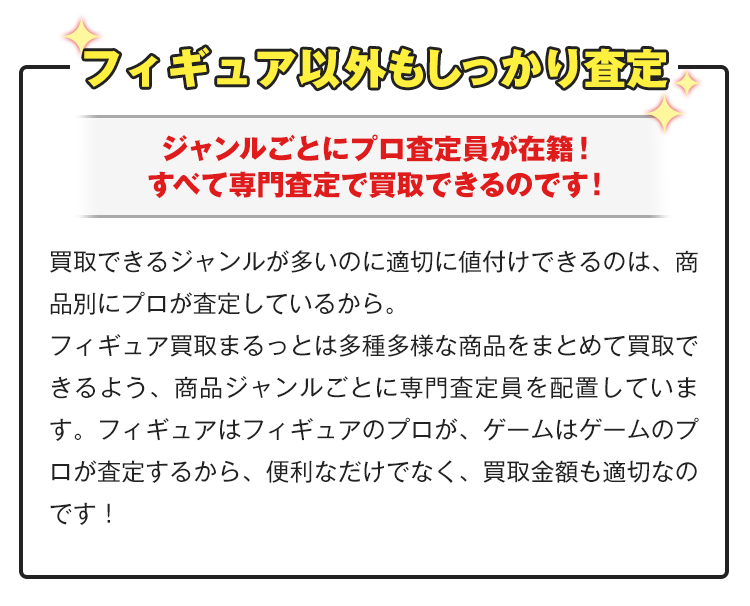 プラモデル以外もしっかり査定！ジャンルごとにプロ査定員が在籍！すべて専門査定で買取できるのです！買取できるジャンルが多いのに適切に値付けできるのは、商品別にプロが査定しているから。フィギュア買取まるっとは多種多様な商品をまとめて買取できるよう、商品ジャンルごとに専門査定員を配置しています。フィギュアはフィギュアのプロが、ゲームはゲームのプロが査定するから、便利なだけでなく、買取金額も適切なのです！