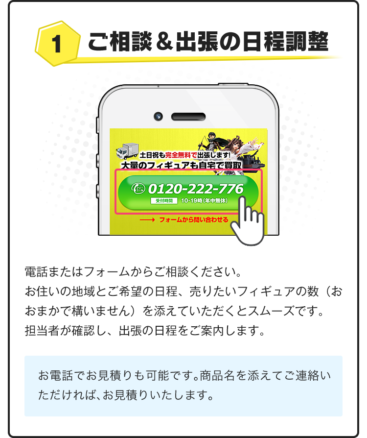 1.ご相談＆出張の日程調整！電話またはフォームからご相談ください。お住いの地域とご希望のにって、売りたいフィギュアの数（おおまかで構いません）を添えていただくとスムーズです。担当者が確認し、出張の日程をご案内します。お電話でお見積りも可能です。商品名を添えてご連絡いただければ、お見積りいたします。