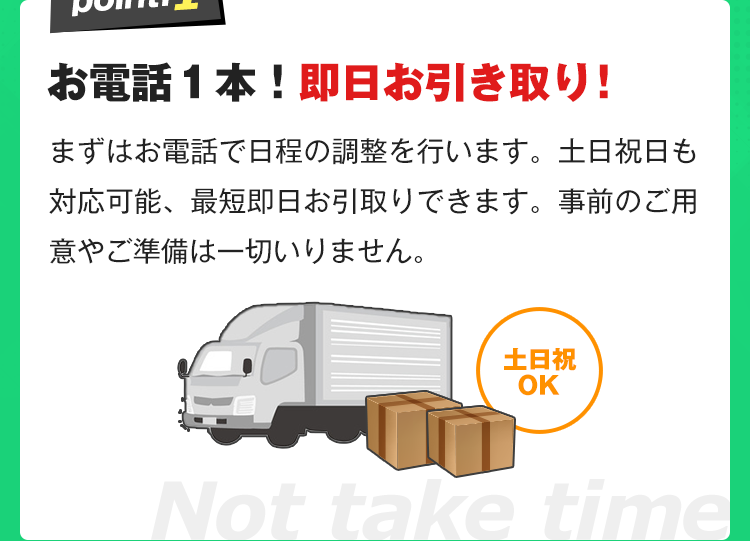 お電話１本！即日お引き取り！まずはお電話で日程の調整を行います。土日祝日も対応可能、最短即日お引取りできます。事前のご用意やご準備は一切いりません。