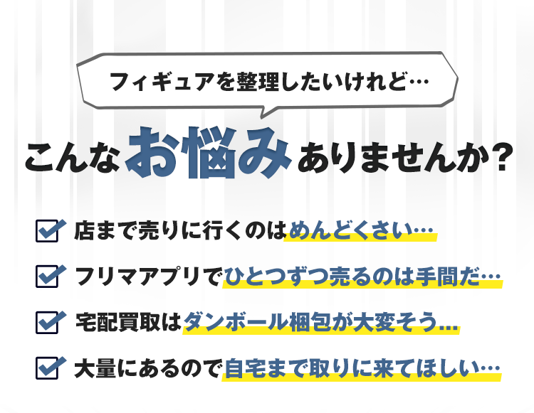 フィギュアを整理したいけれど…こんなお悩みありませんか？店まで売りに行くのはめんどくさい…フリマアプリでひとつずつ売るのは手間だ…宅配買取はダンボール梱包が大変そう…大量にあるので自宅まで取りに来てほしい…