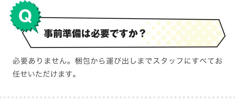 Q.事前準備は日必要ですか？A.必要ありません。梱包から運び出しまでスタッフにすべてお任せいただけます。