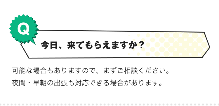 Q.今日、来てもらえますか？A.可能な場合もありますので、まずご相談ください。夜間・早朝の出張も対応できる場合があります。