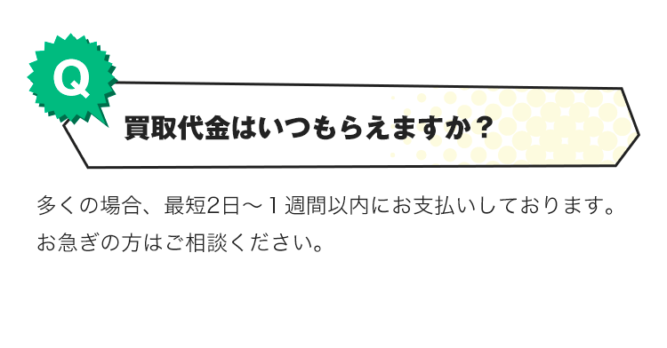 Q.買取代金がいつもらえますか？A.多くの場合、最短2日～１週間以内にお支払いしております。お急ぎの方はご相談ください。