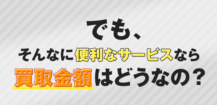 でも、そんなに便利なサービスなら買取金額はどうなの？