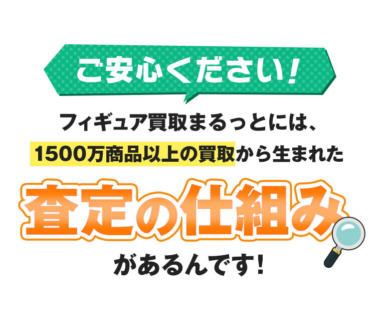 ご安心ください！フィギュア買取まるっとには、1500万商品以上の買取から生まれた「査定の仕組み」があるんです！