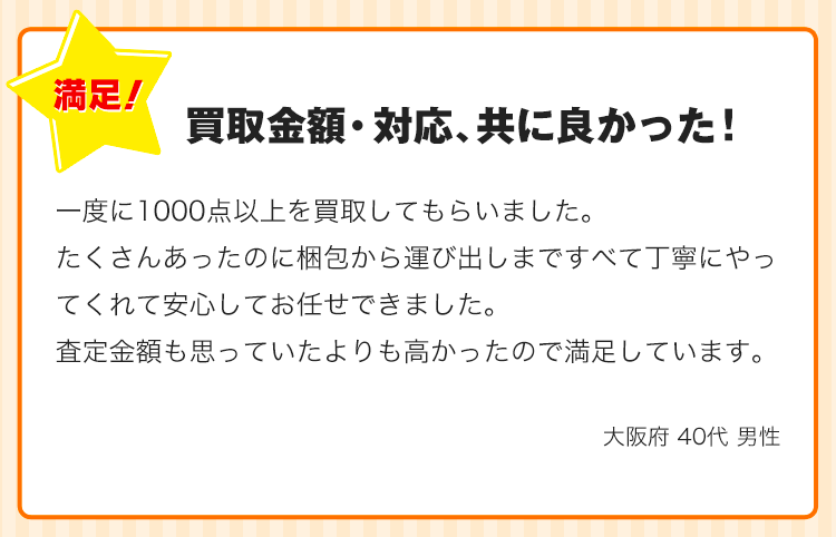 買取金額・対応、共に良かった！一度に1000点以上を買取してもらいました。たくさんあったのに梱包から運び出しまですべて丁寧にやってくれて安心してお任せできました。査定金額も思っていたよりも高かったので満足しています。