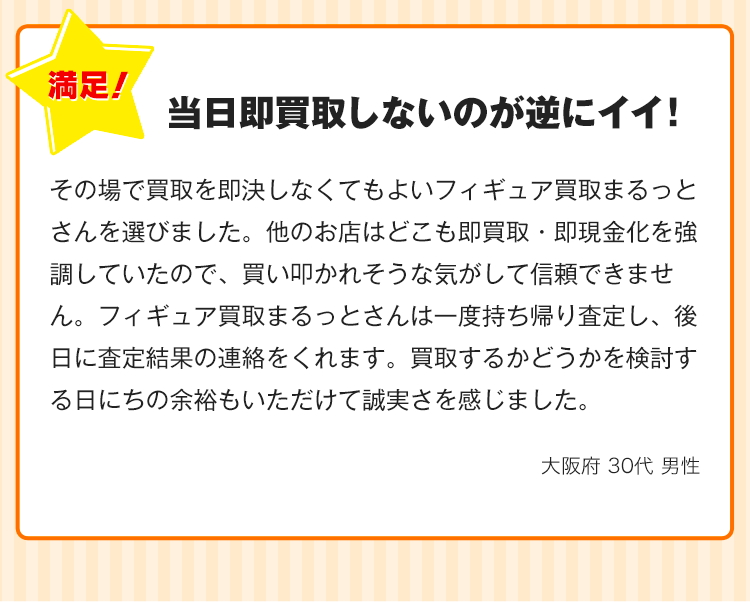 当日即買取しないのが逆にイイ！その場で買取を即決しなくてもよいフィギュア出張買取まるっとさんを選びました。他のお店はどこも即買取・即現金化を強調していたので、買い叩かれそうな気がして信頼できません。フィギュア出張買取まるっとさんは一度持ち帰り査定し、後日に査定結果の連絡をくれます。買取するかどうかを検討する日にちの余裕もいただけて誠実さを感じました。