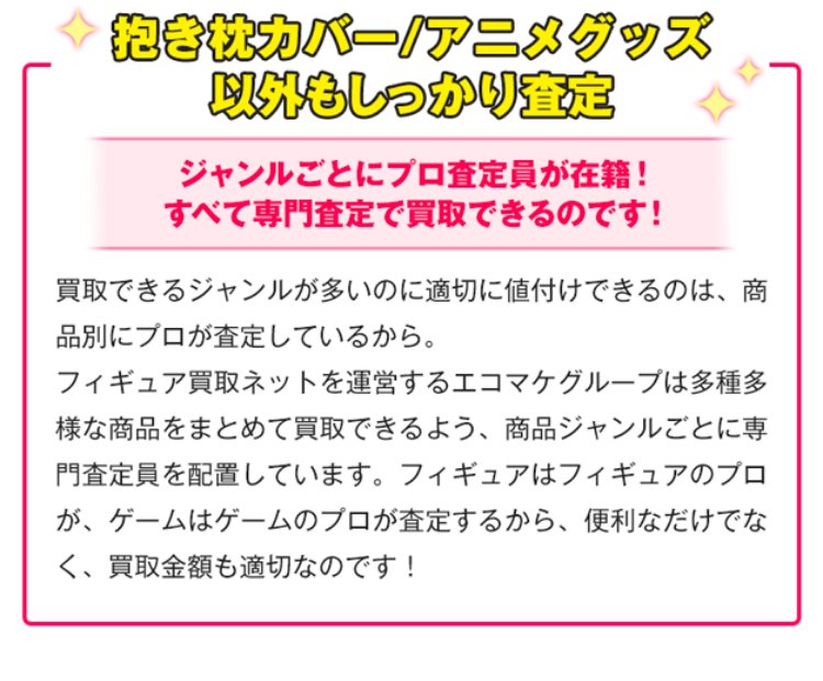 その他商品もしっかり査定！ジャンルごとにプロ査定員が在籍！すべて専門査定で買取できるのです！買取できるジャンルが多いのに適切に値付けできるのは、商品別にプロが査定しているから。フィギュア買取ネットを運営するエコマケグループは多種多様な商品をまとめて買取できるよう、商品ジャンルごとに専門査定員を配置しています。フィギュアはフィギュアのプロが、ゲームはゲームのプロが査定するから、便利なだけでなく、買取金額も適切なのです！
