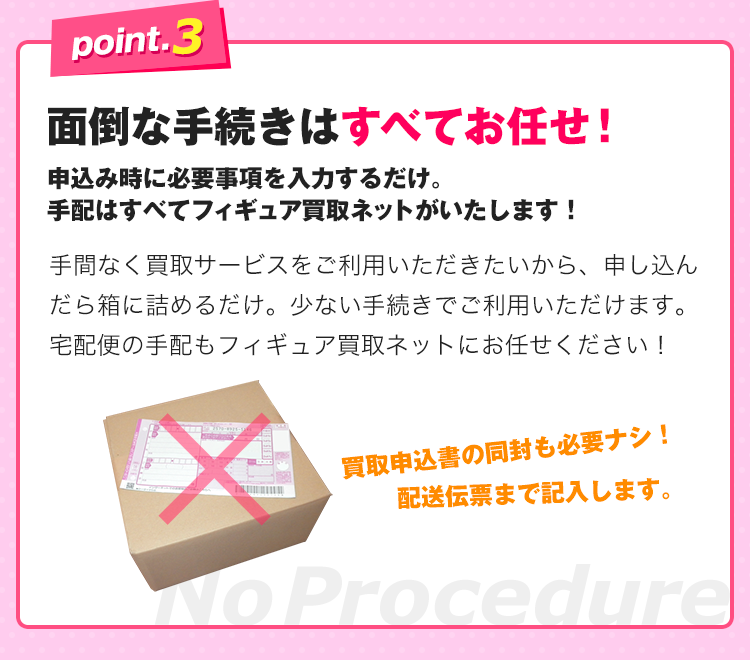 point.3、面倒な手続きはすべてお任せ！申込み時に必要事項を入力するだけ。手配はすべてフィギュア買取ネットがいたします！手間なく買取サービスをご利用いただきたいから、申し込んだら箱に詰めるだけ。少ない手続きでご利用いただけます。宅配便の手配もフィギュア買取ネットにお任せください！