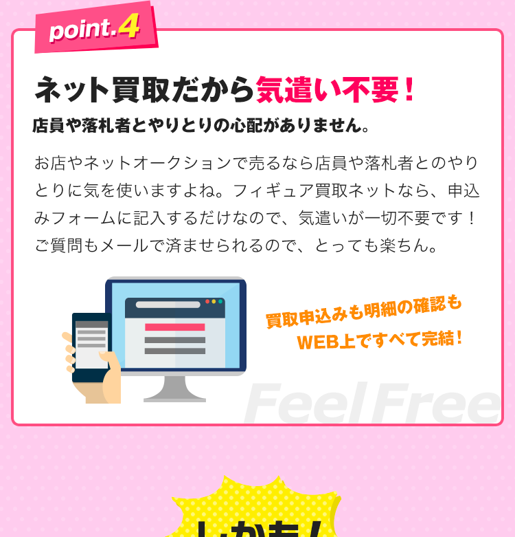 point.4、ネット買取だから気遣い不要！店員や落札者とやりとりの心配がありません。お店やネットオークションで売るなら店員や落札者とのやりとりに気を使いますよね。フィギュア買取ネットなら、申込みフォームに記入するだけなので、気遣いが一切不要です！ご質問もメールで済ませられるので、とっても楽ちん。
