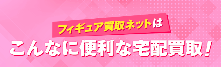 フィギュア買取ネットはこんなに便利な宅配買取！