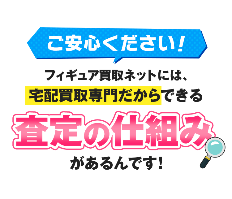 ご安心ください！フィギュア買取ネットには、宅配買取専門だからできる「査定の仕組み」があるんです！