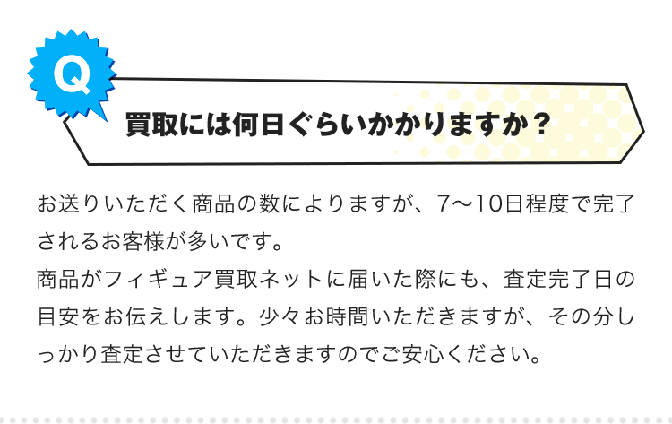 Q.買取には何日ぐらいかかりますか？A.お送りいただく商品の数によりますが、7〜10日程度で完了されるお客様が多いです。商品がフィギュア買取ネットに届いた際にも、査定完了日の目安をお伝えします。少々お時間いただきますが、その分しっかり査定させていただきますのでご安心ください。
