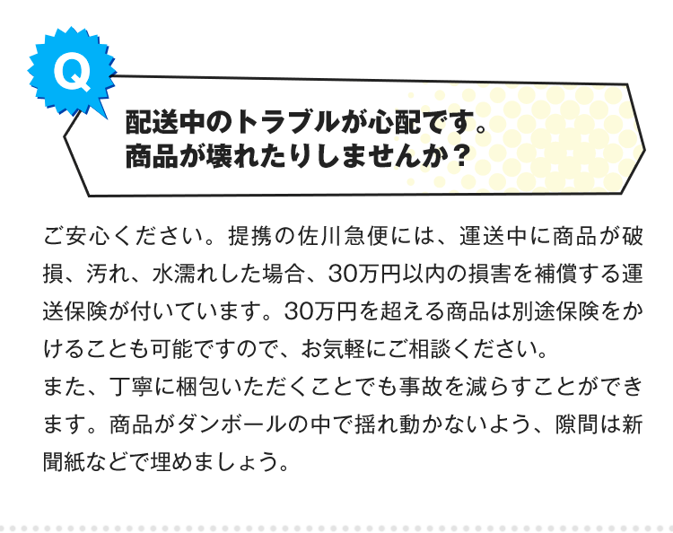 Q.配送中のトラブルが心配です。フィギュアが壊れたりしませんか？A.ご安心ください。提携の佐川急便には、運送中に商品が破損、汚れ、水濡れした場合、30万円以内の損害を補償する運送保険が付いています。30万円を超える商品は別途保険をかけることも可能ですので、お気軽にご相談ください。また、丁寧に梱包いただくことでも事故を減らすことができます。フィギュアがダンボールの中で揺れ動かないよう、隙間は新聞紙などで埋めましょう。
