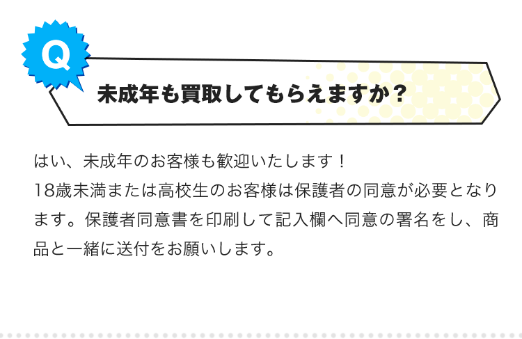 Q.未成年も買取してもらえますか？A.はい、未成年のお客様も歓迎いたします！18歳未満または高校生のお客様は保護者の同意が必要となります。保護者同意書を印刷して記入欄へ同意の署名をし、商品と一緒に送付をお願いします。