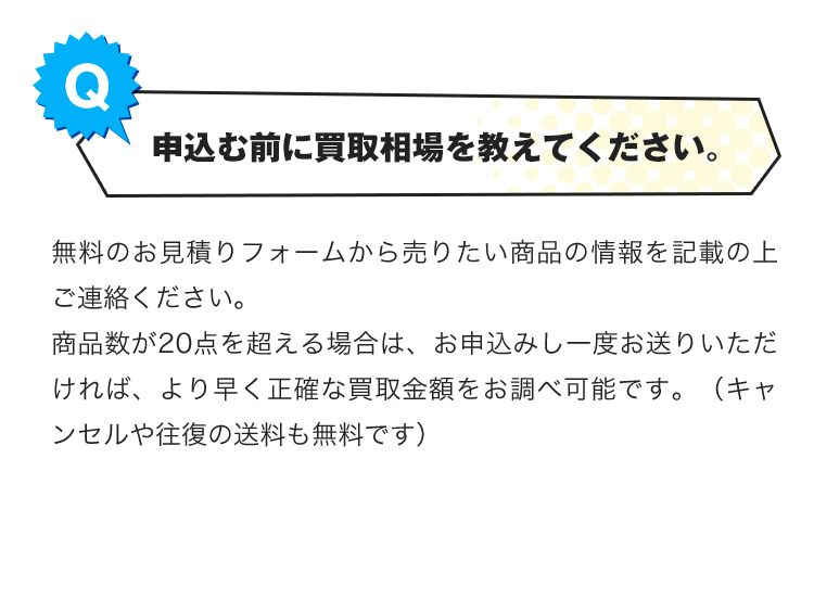 Q.申込む前に買取相場を教えてください。A.無料のお見積りフォームから売りたい商品の情報を記載の上ご連絡ください。商品数が20点を超える場合は、お申込みし一度お送りいただければ、より早く正確な買取金額をお調べ可能です。（キャンセルや往復の送料も無料です）