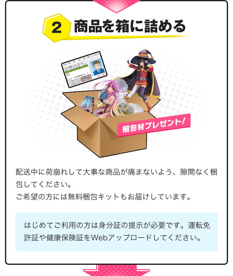 2.商品を箱に詰める。配送中に荷崩れして大事なフィギュアが痛まないよう、隙間なく梱包してください。ご希望の方には無料梱包キットもお届けしています。はじめてご利用の方は身分証の提示が必要です。運転免許証や健康保険証をWebアップロードしてください。