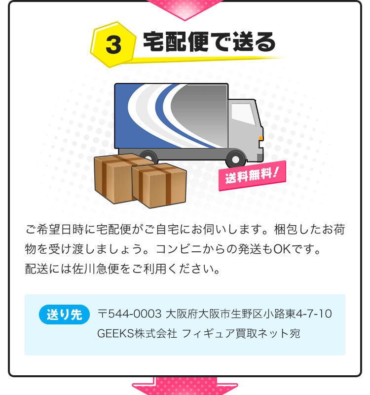 3.宅配便で送る。ご希望日時に宅配便がご自宅にお伺いします。梱包したお荷物を受け渡しましょう。＜送り先＞〒544-0003 大阪府大阪市生野区小路東4-7-10　GEEKS株式会社 フィギュア買取ネット宛