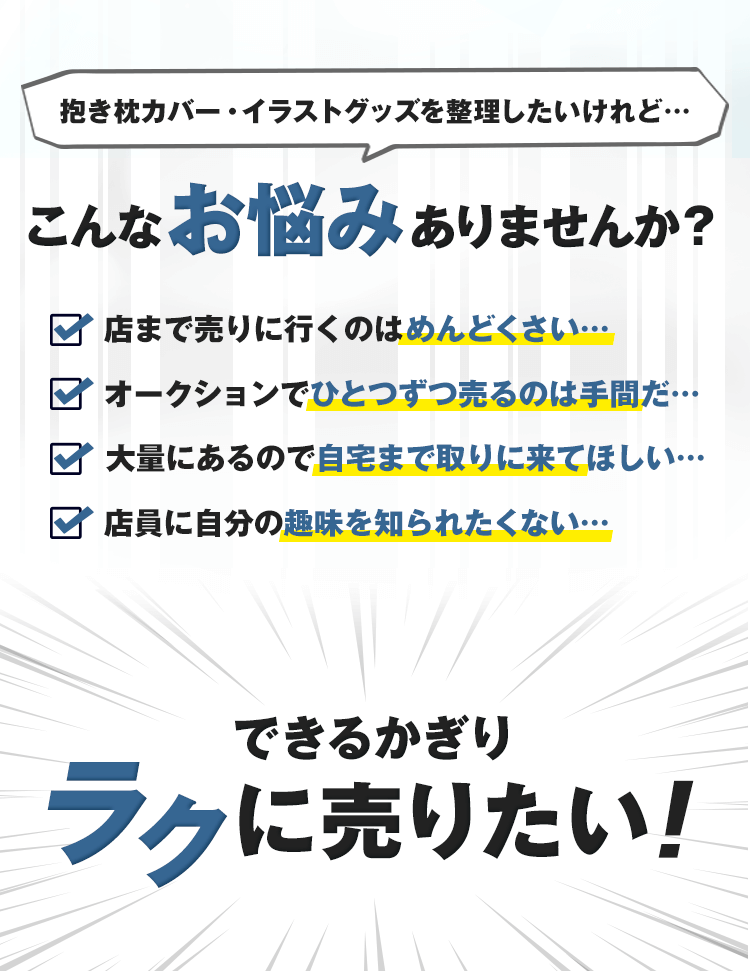 フィギュアを整理したいけれど…こんなお悩みありませんか？店まで売りに行くのはめんどくさい…オークションえひとつずつ売るのは手間だ…大量にあるので自宅まで取りに来てほしい…店員に自分の趣味を知られたくない…できるかぎりラクに売りたい！