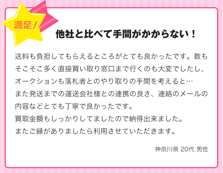 他社と比べて手間がかからない！送料も負担してもらえるところがとても良かったです。数もそこそこ多く直接買い取り窓口まで行くのも大変でしたし、オークションも落札者とのやり取りの手間を考えると…また発送までの運送会社様との連携の良さ、連絡のメールの内容などとても丁寧で良かったです。買取金額もしっかりしてましたので納得出来ました。またご縁がありましたら利用させていただきます。